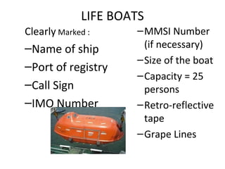 LIFE BOATS
Clearly Marked :
–Name of ship
–Port of registry
–Call Sign
–IMO Number
–MMSI Number
(if necessary)
–Size of the boat
–Capacity = 25
persons
–Retro-reflective
tape
–Grape Lines
 