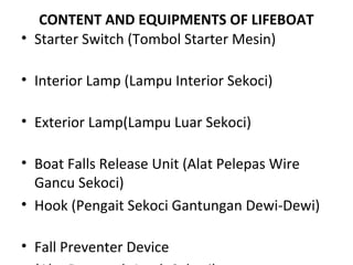 CONTENT AND EQUIPMENTS OF LIFEBOAT
• Starter Switch (Tombol Starter Mesin)
• Interior Lamp (Lampu Interior Sekoci)
• Exterior Lamp(Lampu Luar Sekoci)
• Boat Falls Release Unit (Alat Pelepas Wire
Gancu Sekoci)
• Hook (Pengait Sekoci Gantungan Dewi-Dewi)
• Fall Preventer Device
 