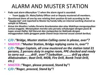 ALARM AND MUSTER STATION
• Pada saat alarm dibunyikan */ when the alarm signal is sounded:
– Team leader Ch. Mate/Safety Officer and or Deputy mustered all members.
• Questioned them all one by one relating their position & task according to the
*muster list* and reported to Master by handy talky on internal working channel as
sample as follows;
• Ketua tim Mualim-I selaku Perwira Keselamatan dan atau Wakilnya mengumpulkan
semua anggota. Menanyakan mereka satu persatu sehubungan dengan posisi &
tugas sesuai Daftar Sijil Darurat dan melaporkan ke Nakhoda dengan
menggunakan radio genggam pada Chanel kerja internal sesuai contoh berikut;
• C/O :“Bridge, Muster station Calling come in please, over”?
• MASTER :“Muster Station, Bridge replying come in, over”?
• C/O :“Roger Captain, all crew mustered on the station total 21
persons, 2 persons duty in engine room, PPE checked and ready
to carry out .......drill , over”? (sebutkan ......... drill yg akan
dilaksanakan ; Boat Drill, MOB, Fire Drill, Bomb Treat Drill,
etc.)
• MASTER :“Roger, please proceed, Stand by”!
• C/O :“Roger, proceed, Stand by”!
 