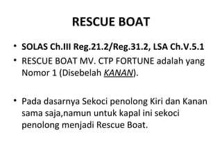 RESCUE BOAT
• SOLAS Ch.III Reg.21.2/Reg.31.2, LSA Ch.V.5.1
• RESCUE BOAT MV. CTP FORTUNE adalah yang
Nomor 1 (Disebelah KANAN).
• Pada dasarnya Sekoci penolong Kiri dan Kanan
sama saja,namun untuk kapal ini sekoci
penolong menjadi Rescue Boat.
 