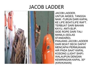JACOB LADDER
JACOB LADDER,
UNTUK AKSES, TANGGA
NAIK -TURUN DARI KAPAL
KE LIFE BOAT/LIFE RAFT.
TERBUAT DARI BAHAN
KAYU, ANTI-SLIP.
SIDE ROPE DARI TALI
MANILA (SOLAS
STANDARD).
PANJANG JACOB LADDER
DARI BOAT DECK DAPAT
MENCAPAI PERMUKAAN
AIR PADA SAAT KAPAL
KOSONG (LIGHT SHIP)
WALAUPUN DENGAN
KEMIRINGAN KAPAL 30º
(KIRI/KANAN)
 