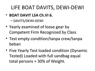 LIFE BOAT DAVITS, DEWI-DEWI
• BOAT DAVIT LSA Ch.VI 6.
– DAVITS/DEWI-DEWI
• Yearly examined of loose gear by
Competent Firm Recognized by Class
• Test empty condition/tanpa crew/tanpa
beban
• Five Yearly Test loaded condition (Dynamic
Tested) Loaded with full sandbag equal
total persons + 30% of Weight.
 
