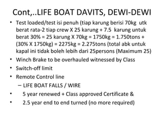 Cont,..LIFE BOAT DAVITS, DEWI-DEWI
• Test loaded/test isi penuh (tiap karung berisi 70kg utk
berat rata-2 tiap crew X 25 karung + 7.5 karung untuk
berat 30% = 25 karung X 70kg = 1750kg = 1.750tons +
(30% X 1750kg) = 2275kg = 2.275tons (total abk untuk
kapal ini tidak boleh lebih dari 25persons (Maximum 25)
• Winch Brake to be overhauled witnessed by Class
• Switch-off limit
• Remote Control line
– LIFE BOAT FALLS / WIRE
• 5 year renewed + Class approved Certificate &
• 2.5 year end to end turned (no more required)
 