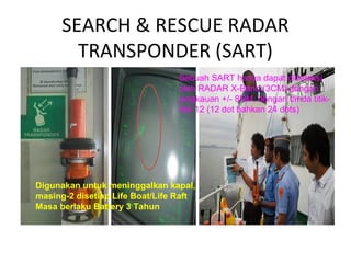SEARCH & RESCUE RADAR
TRANSPONDER (SART)
Sebuah SART hanya dapat dideteksi
oleh RADAR X-Band (3CM) dengan
jangkauan +/- 8NM, dengan tanda titik-
titik 12 (12 dot bahkan 24 dots)
Digunakan untuk meninggalkan kapal,
masing-2 disetiap Life Boat/Life Raft
Masa berlaku Battery 3 Tahun
 