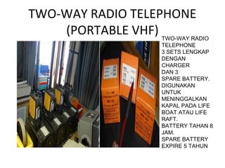 TWO-WAY RADIO TELEPHONE
(PORTABLE VHF) TWO-WAY RADIO
TELEPHONE
3 SETS LENGKAP
DENGAN
CHARGER
DAN 3
SPARE BATTERY.
DIGUNAKAN
UNTUK
MENINGGALKAN
KAPAL PADA LIFE
BOAT ATAU LIFE
RAFT.
BATTERY TAHAN 8
JAM.
SPARE BATTERY
EXPIRE 5 TAHUN
 