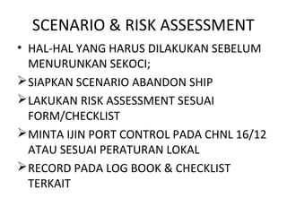 SCENARIO & RISK ASSESSMENT
• HAL-HAL YANG HARUS DILAKUKAN SEBELUM
MENURUNKAN SEKOCI;
SIAPKAN SCENARIO ABANDON SHIP
LAKUKAN RISK ASSESSMENT SESUAI
FORM/CHECKLIST
MINTA IJIN PORT CONTROL PADA CHNL 16/12
ATAU SESUAI PERATURAN LOKAL
RECORD PADA LOG BOOK & CHECKLIST
TERKAIT
 