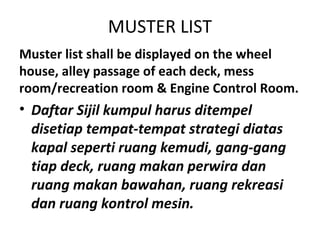 MUSTER LIST
Muster list shall be displayed on the wheel
house, alley passage of each deck, mess
room/recreation room & Engine Control Room.
• Daftar Sijil kumpul harus ditempel
disetiap tempat-tempat strategi diatas
kapal seperti ruang kemudi, gang-gang
tiap deck, ruang makan perwira dan
ruang makan bawahan, ruang rekreasi
dan ruang kontrol mesin.
 