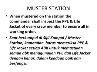 MUSTER STATION
• When mustered on the station the
commander shall inspect the PPE & Life
Jacket of every crew member to ensure all in
working order.
• Saat berkumpul di Sijil Kumpul / Muster
Station, komandan harus memeriksa PPE &
Life Jacket setiap ABK untuk memastikan
semua abk menggunakan PPE dan Life Jacket
dengan benar, dalam keadaan baik dan
berfungsi.
 