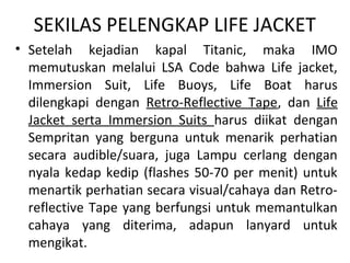 SEKILAS PELENGKAP LIFE JACKET
• Setelah kejadian kapal Titanic, maka IMO
memutuskan melalui LSA Code bahwa Life jacket,
Immersion Suit, Life Buoys, Life Boat harus
dilengkapi dengan Retro-Reflective Tape, dan Life
Jacket serta Immersion Suits harus diikat dengan
Sempritan yang berguna untuk menarik perhatian
secara audible/suara, juga Lampu cerlang dengan
nyala kedap kedip (flashes 50-70 per menit) untuk
menartik perhatian secara visual/cahaya dan Retro-
reflective Tape yang berfungsi untuk memantulkan
cahaya yang diterima, adapun lanyard untuk
mengikat.
 