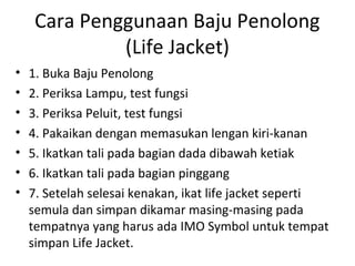 Cara Penggunaan Baju Penolong
(Life Jacket)
• 1. Buka Baju Penolong
• 2. Periksa Lampu, test fungsi
• 3. Periksa Peluit, test fungsi
• 4. Pakaikan dengan memasukan lengan kiri-kanan
• 5. Ikatkan tali pada bagian dada dibawah ketiak
• 6. Ikatkan tali pada bagian pinggang
• 7. Setelah selesai kenakan, ikat life jacket seperti
semula dan simpan dikamar masing-masing pada
tempatnya yang harus ada IMO Symbol untuk tempat
simpan Life Jacket.
 
