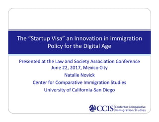 Presented at the Law and Society Association Conference
June 22, 2017, Mexico City
Natalie Novick
Center for Comparative Immigration Studies
University of California-San Diego
The “Startup Visa” an Innovation in Immigration
Policy for the Digital Age
 