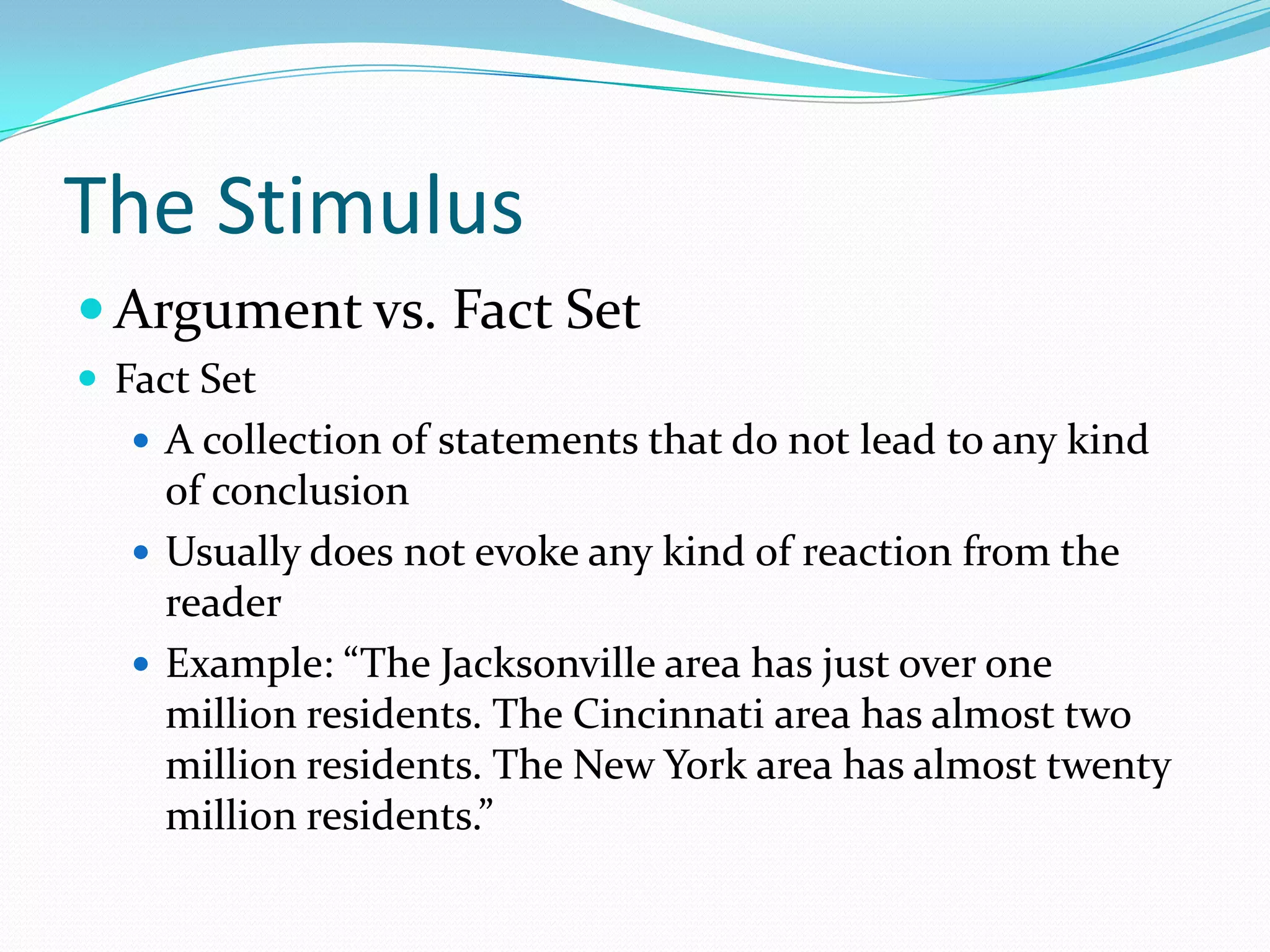 The StimulusArgument vs. Fact SetFact SetA collection of statements that do not lead to any kind of conclusionUsually does not evoke any kind of reaction from the readerExample: “The Jacksonville area has just over one million residents. The Cincinnati area has almost two million residents. The New York area has almost twenty million residents.”