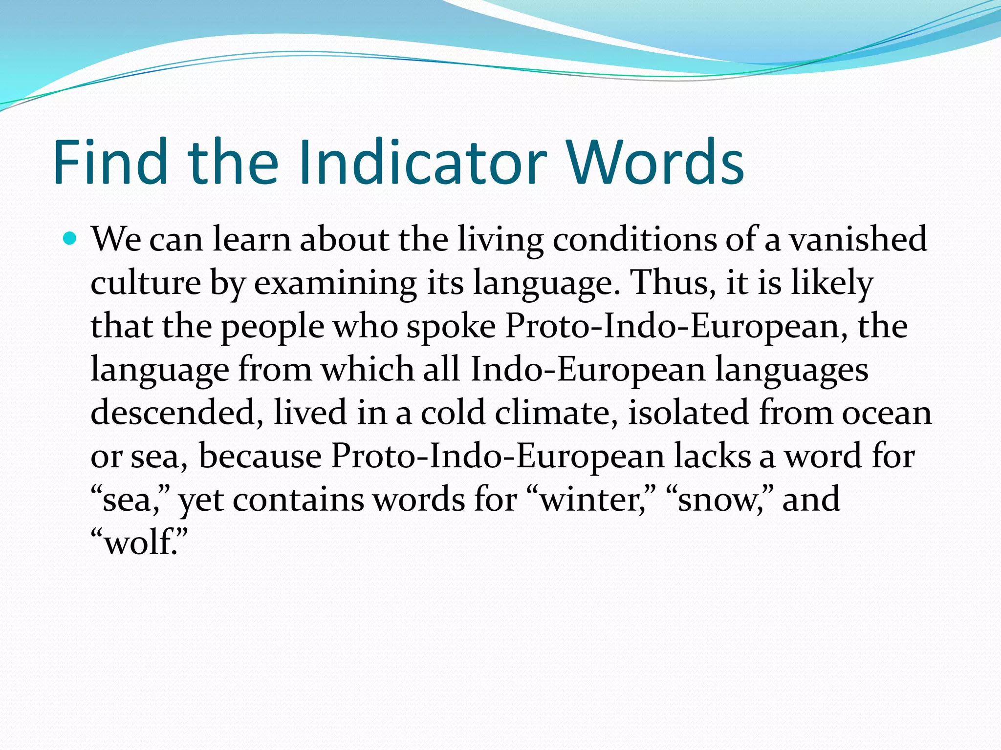 Find the Indicator WordsWe can learn about the living conditions of a vanished culture by examining its language. Thus, it is likely that the people who spoke Proto-Indo-European, the language from which all Indo-European languages descended, lived in a cold climate, isolated from ocean or sea, because Proto-Indo-European lacks a word for “sea,” yet contains words for “winter,” “snow,” and “wolf.”