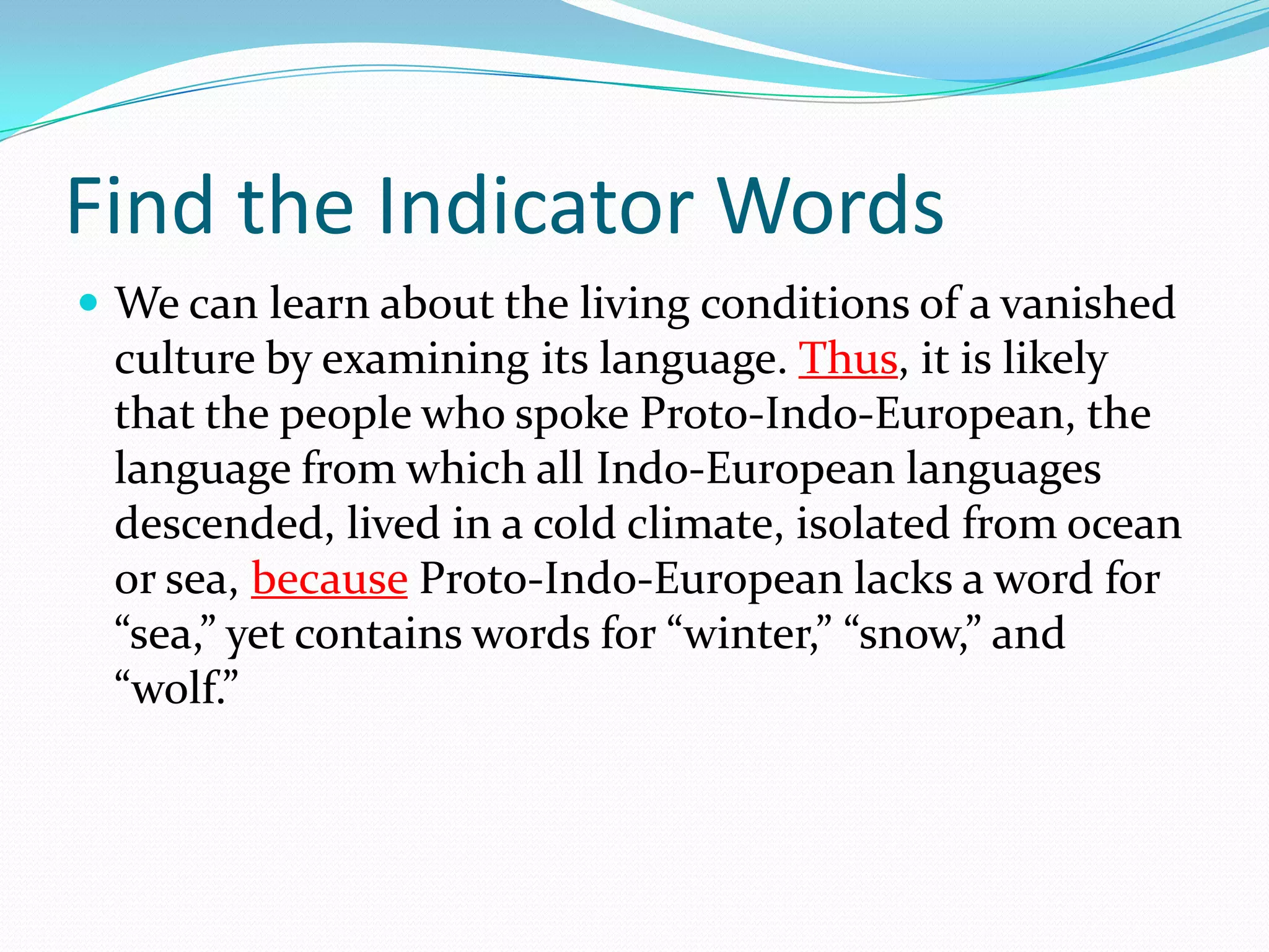 Find the Indicator WordsWe can learn about the living conditions of a vanished culture by examining its language. Thus, it is likely that the people who spoke Proto-Indo-European, the language from which all Indo-European languages descended, lived in a cold climate, isolated from ocean or sea, because Proto-Indo-European lacks a word for “sea,” yet contains words for “winter,” “snow,” and “wolf.”