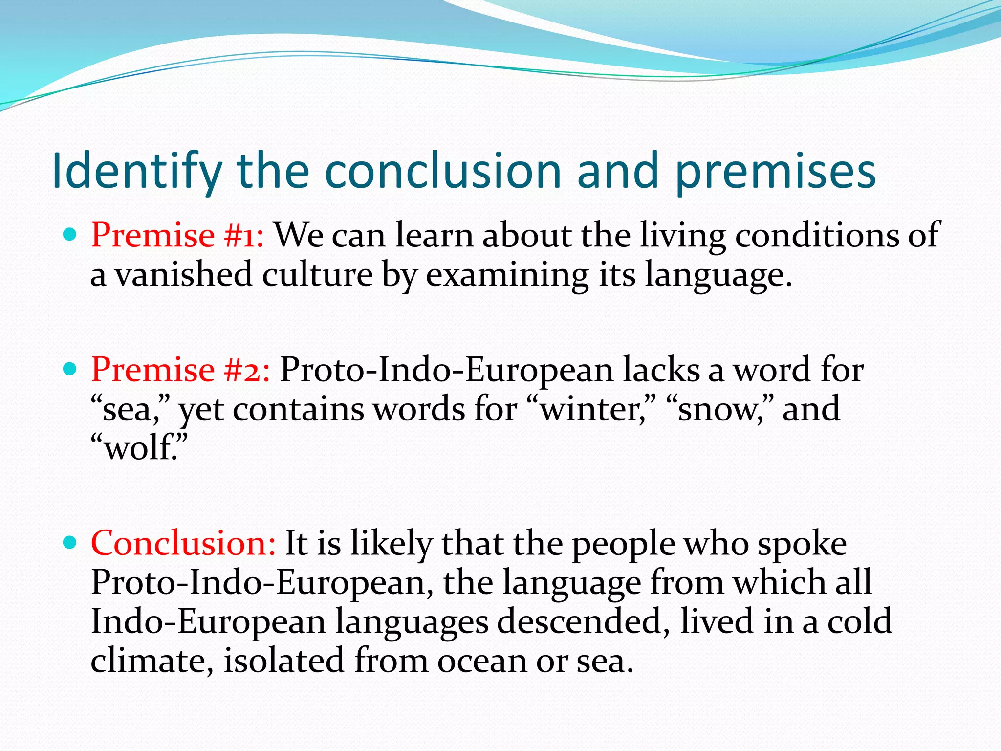 Identify the conclusion and premisesPremise #1: We can learn about the living conditions of a vanished culture by examining its language. Premise #2: Proto-Indo-European lacks a word for “sea,” yet contains words for “winter,” “snow,” and “wolf.”Conclusion: It is likely that the people who spoke Proto-Indo-European, the language from which all Indo-European languages descended, lived in a cold climate, isolated from ocean or sea.