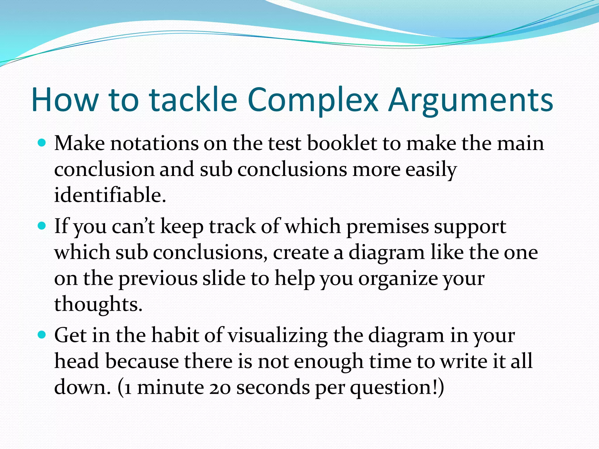 How to tackle Complex ArgumentsMake notations on the test booklet to make the main conclusion and sub conclusions more easily identifiable. If you can’t keep track of which premises support which sub conclusions, create a diagram like the one on the previous slide to help you organize your thoughts. Get in the habit of visualizing the diagram in your head because there is not enough time to write it all down. (1 minute 20 seconds per question!)