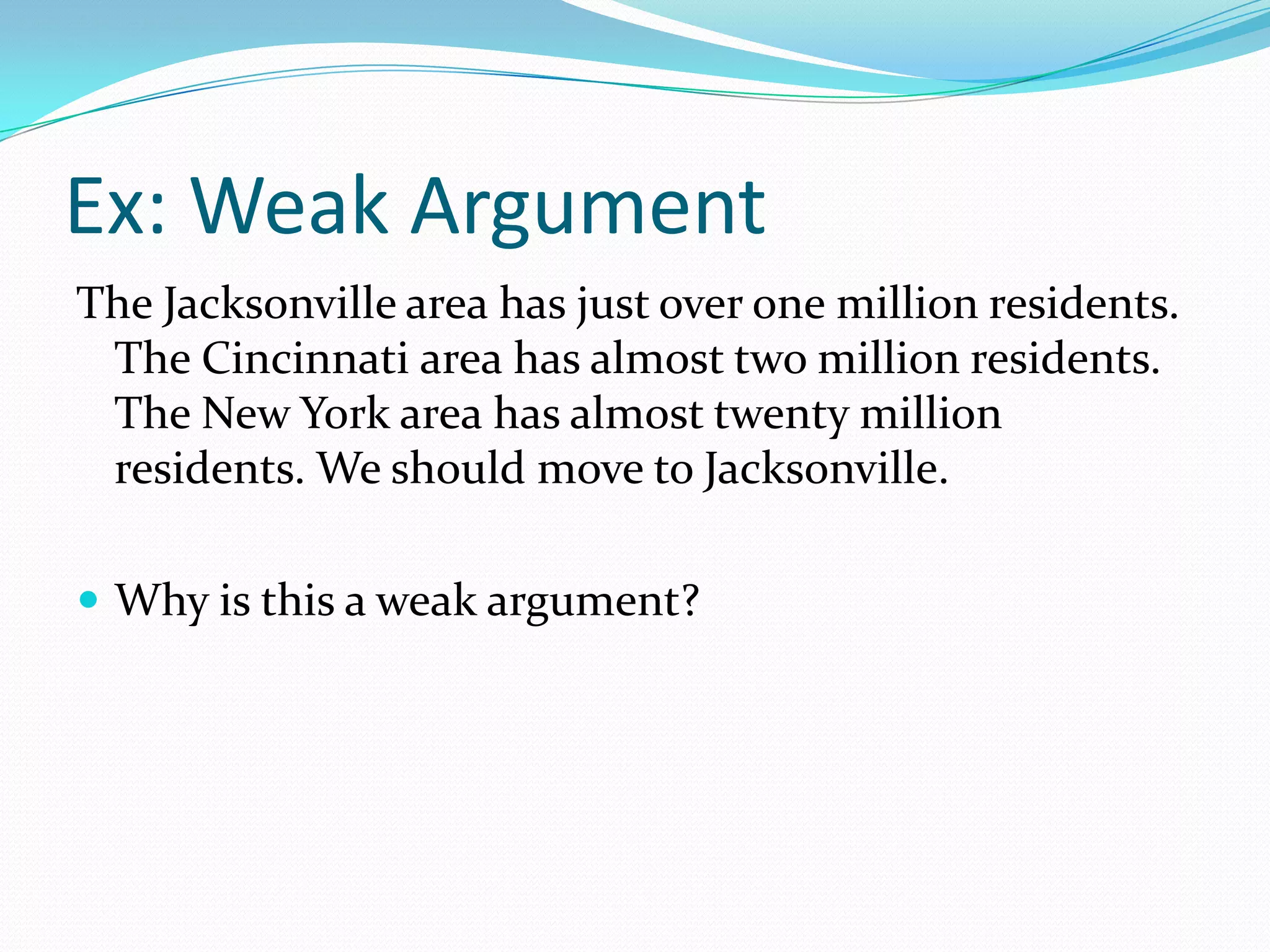 Ex: Weak ArgumentThe Jacksonville area has just over one million residents. The Cincinnati area has almost two million residents. The New York area has almost twenty million residents. We should move to Jacksonville.Why is this a weak argument?