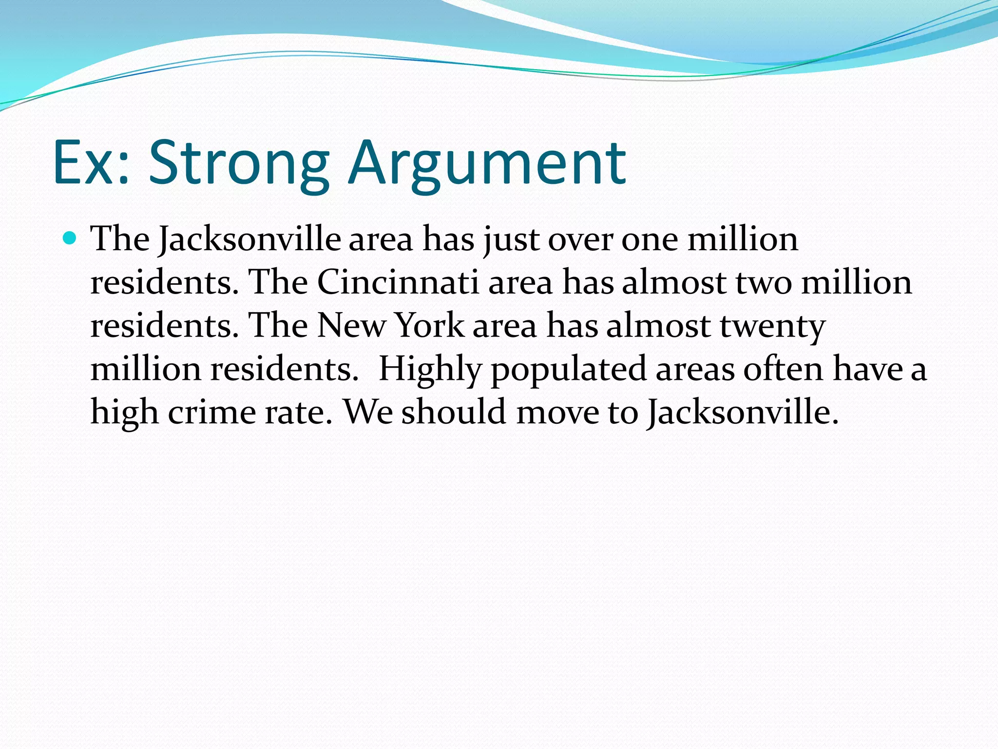 Ex: Strong ArgumentThe Jacksonville area has just over one million residents. The Cincinnati area has almost two million residents. The New York area has almost twenty million residents.  Highly populated areas often have a high crime rate. We should move to Jacksonville.
