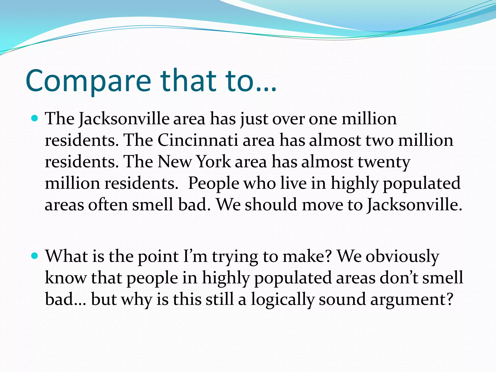 Compare that to…The Jacksonville area has just over one million residents. The Cincinnati area has almost two million residents. The New York area has almost twenty million residents.  People who live in highly populated areas often smell bad. We should move to Jacksonville.What is the point I’m trying to make? We obviously know that people in highly populated areas don’t smell bad… but why is this still a logically sound argument?