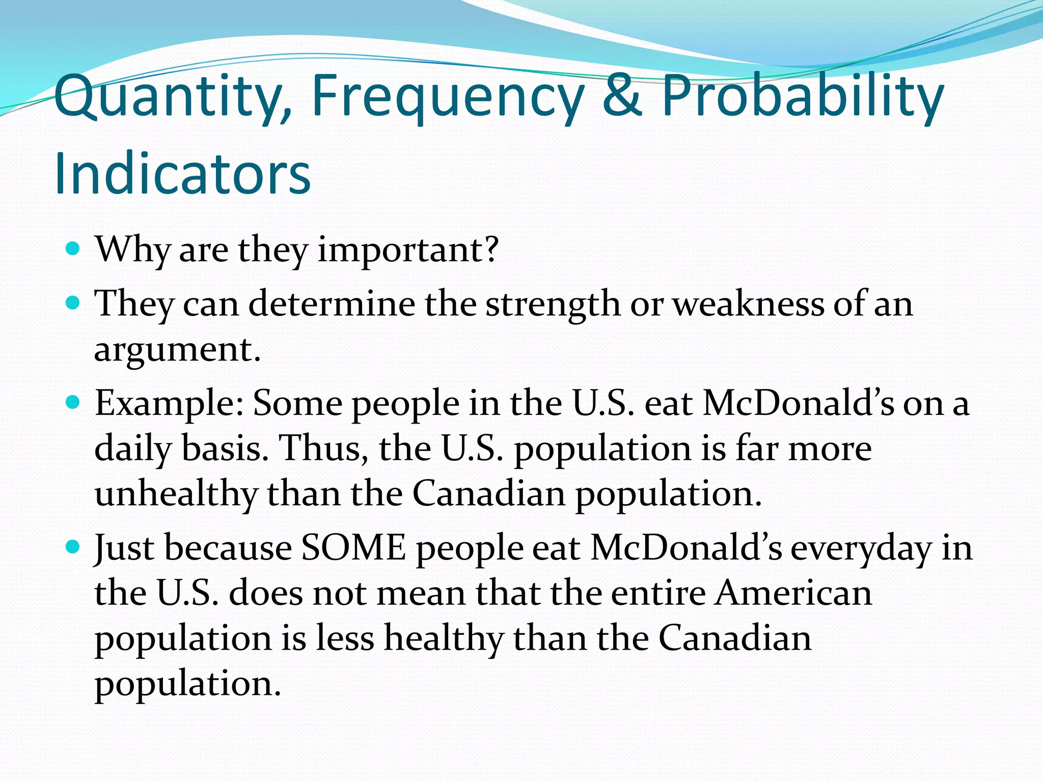 Quantity, Frequency & Probability IndicatorsWhy are they important? They can determine the strength or weakness of an argument. Example: Some people in the U.S. eat McDonald’s on a daily basis. Thus, the U.S. population is far more unhealthy than the Canadian population.Just because SOME people eat McDonald’s everyday in the U.S. does not mean that the entire American population is less healthy than the Canadian population.  