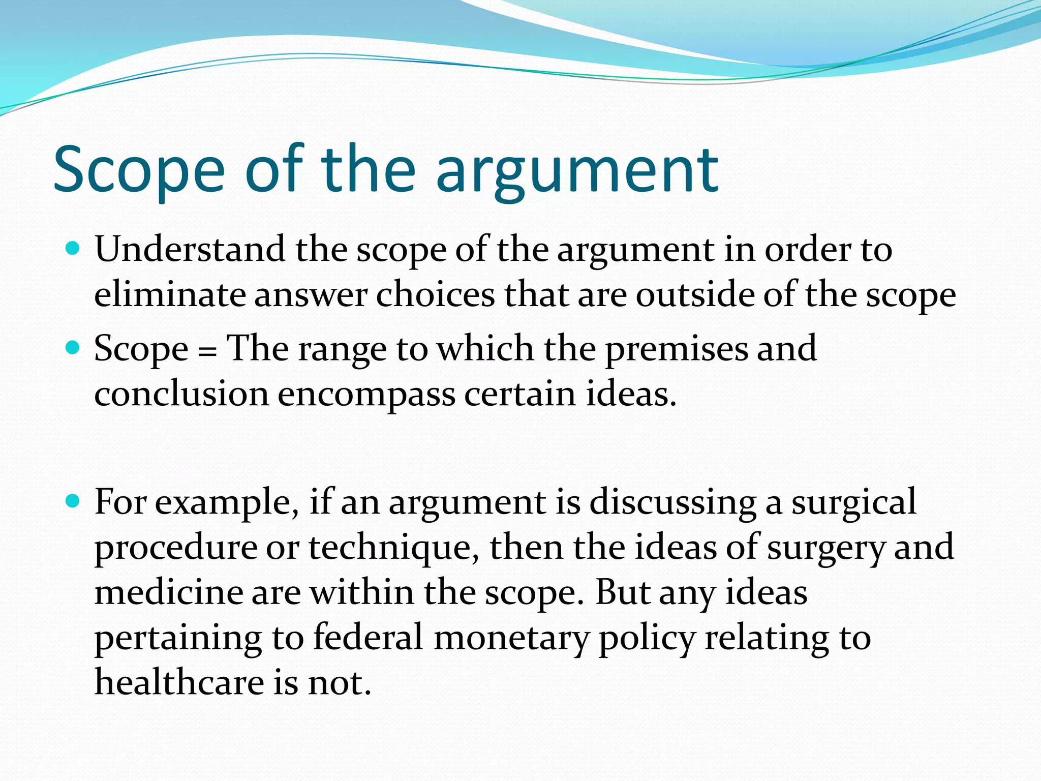 Scope of the argumentUnderstand the scope of the argument in order to eliminate answer choices that are outside of the scopeScope = The range to which the premises and conclusion encompass certain ideas.For example, if an argument is discussing a surgical procedure or technique, then the ideas of surgery and medicine are within the scope. But any ideas pertaining to federal monetary policy relating to healthcare is not.