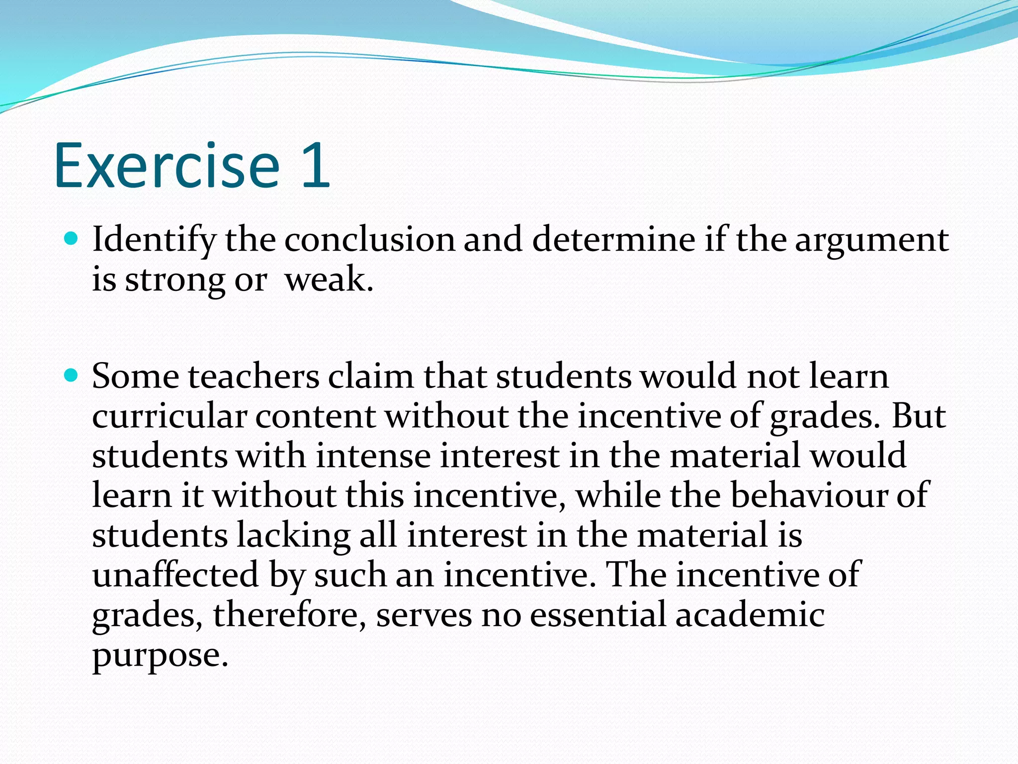 Exercise 1Identify the conclusion and determine if the argument is strong or  weak. Some teachers claim that students would not learn curricular content without the incentive of grades. But students with intense interest in the material would learn it without this incentive, while the behaviour of students lacking all interest in the material is unaffected by such an incentive. The incentive of grades, therefore, serves no essential academic purpose.