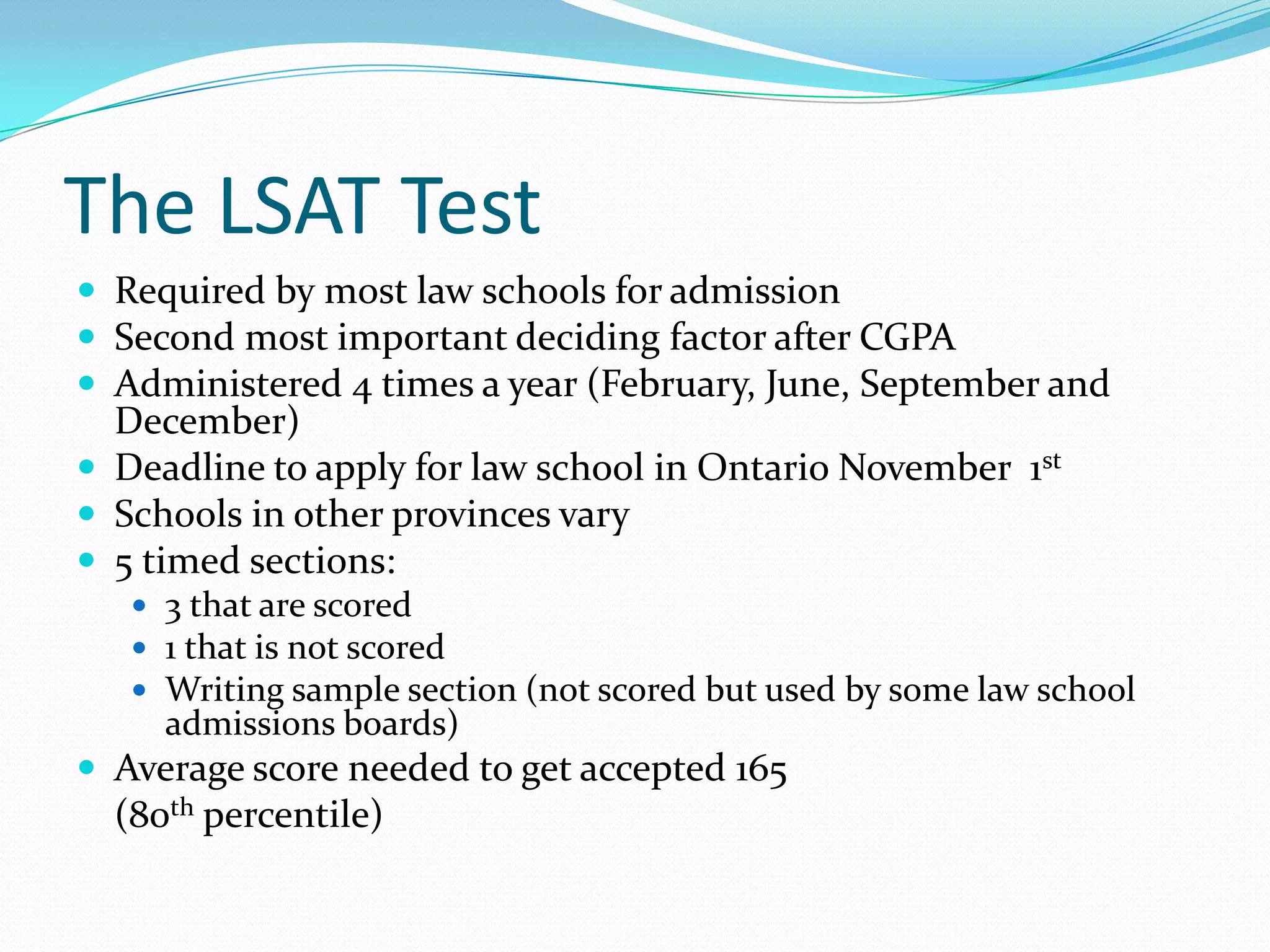 The LSAT TestRequired by most law schools for admissionSecond most important deciding factor after CGPAAdministered 4 times a year (February, June, September and December)Deadline to apply for law school in Ontario November  1stSchools in other provinces vary5 timed sections: 3 that are scored  1 that is not scored Writing sample section (not scored but used by some law school admissions boards)Average score needed to get accepted 165 	(80th percentile)