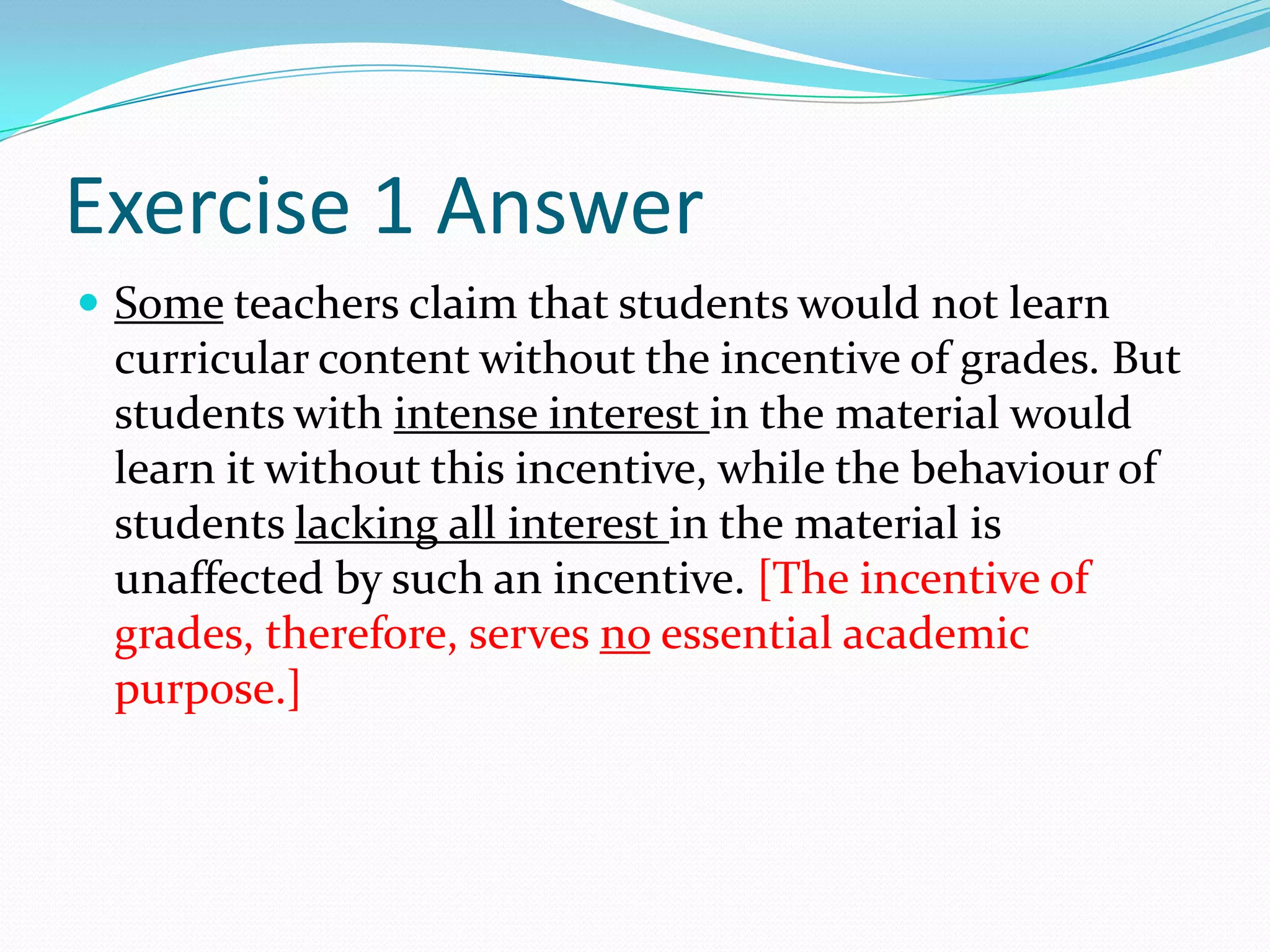 Exercise 1 AnswerSome teachers claim that students would not learn curricular content without the incentive of grades. But students with intense interest in the material would learn it without this incentive, while the behaviour of students lacking all interest in the material is unaffected by such an incentive. [The incentive of grades, therefore, serves no essential academic purpose.]