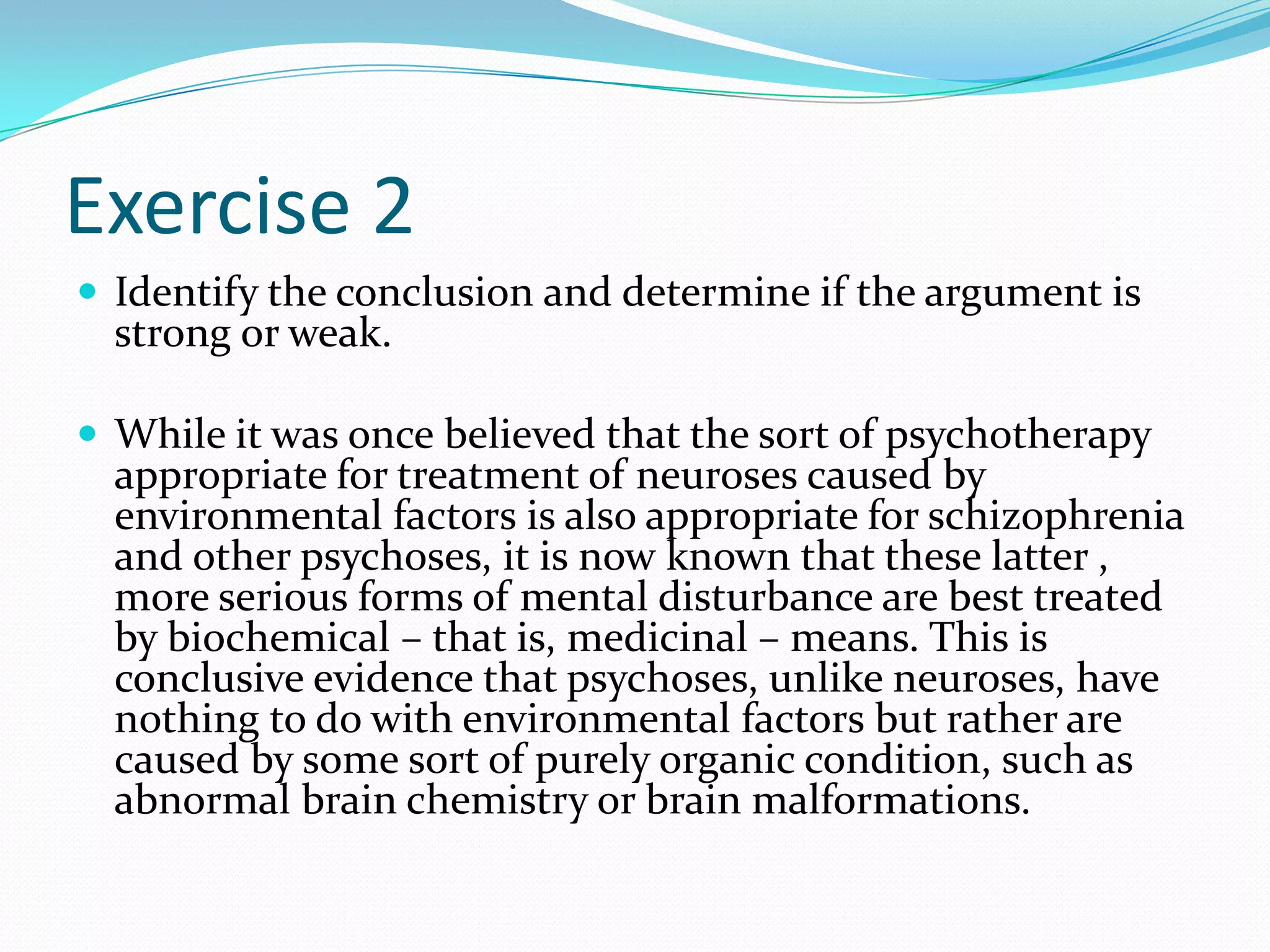 Exercise 2Identify the conclusion and determine if the argument is strong or weak.While it was once believed that the sort of psychotherapy appropriate for treatment of neuroses caused by environmental factors is also appropriate for schizophrenia and other psychoses, it is now known that these latter , more serious forms of mental disturbance are best treated by biochemical – that is, medicinal – means. This is conclusive evidence that psychoses, unlike neuroses, have nothing to do with environmental factors but rather are caused by some sort of purely organic condition, such as abnormal brain chemistry or brain malformations.