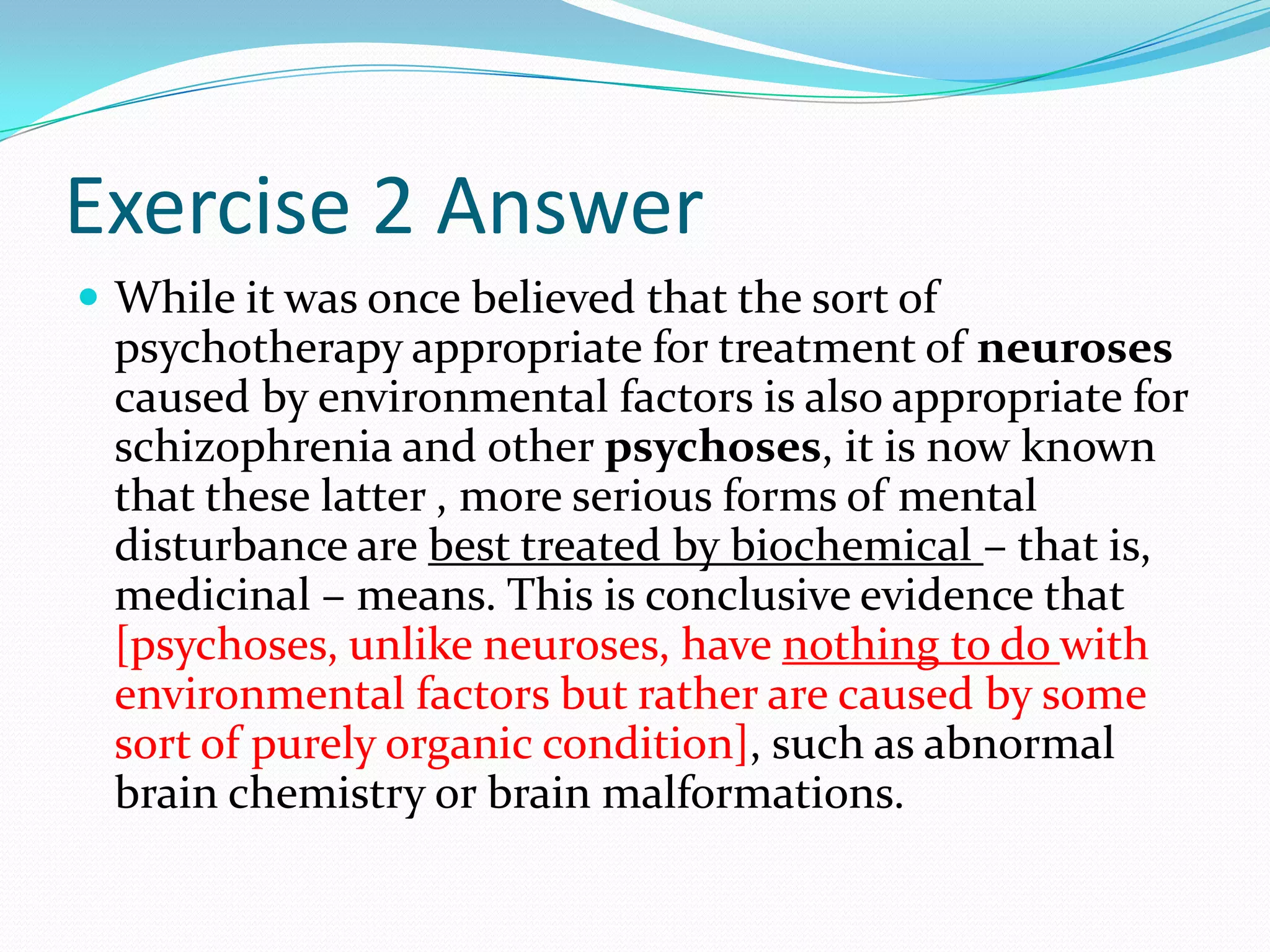 Exercise 2 AnswerWhile it was once believed that the sort of psychotherapy appropriate for treatment of neuroses caused by environmental factors is also appropriate for schizophrenia and other psychoses, it is now known that these latter , more serious forms of mental disturbance are best treated by biochemical – that is, medicinal – means. This is conclusive evidence that [psychoses, unlike neuroses, have nothing to do with environmental factors but rather are caused by some sort of purely organic condition], such as abnormal brain chemistry or brain malformations.