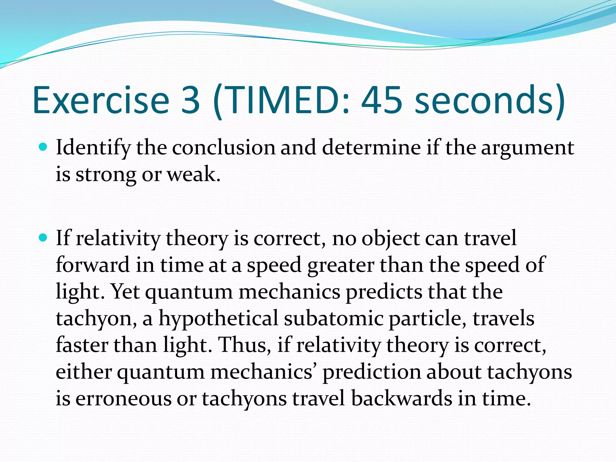 Exercise 3 (TIMED: 45 seconds)Identify the conclusion and determine if the argument is strong or weak.If relativity theory is correct, no object can travel forward in time at a speed greater than the speed of light. Yet quantum mechanics predicts that the tachyon, a hypothetical subatomic particle, travels faster than light. Thus, if relativity theory is correct, either quantum mechanics’ prediction about tachyons is erroneous or tachyons travel backwards in time. 
