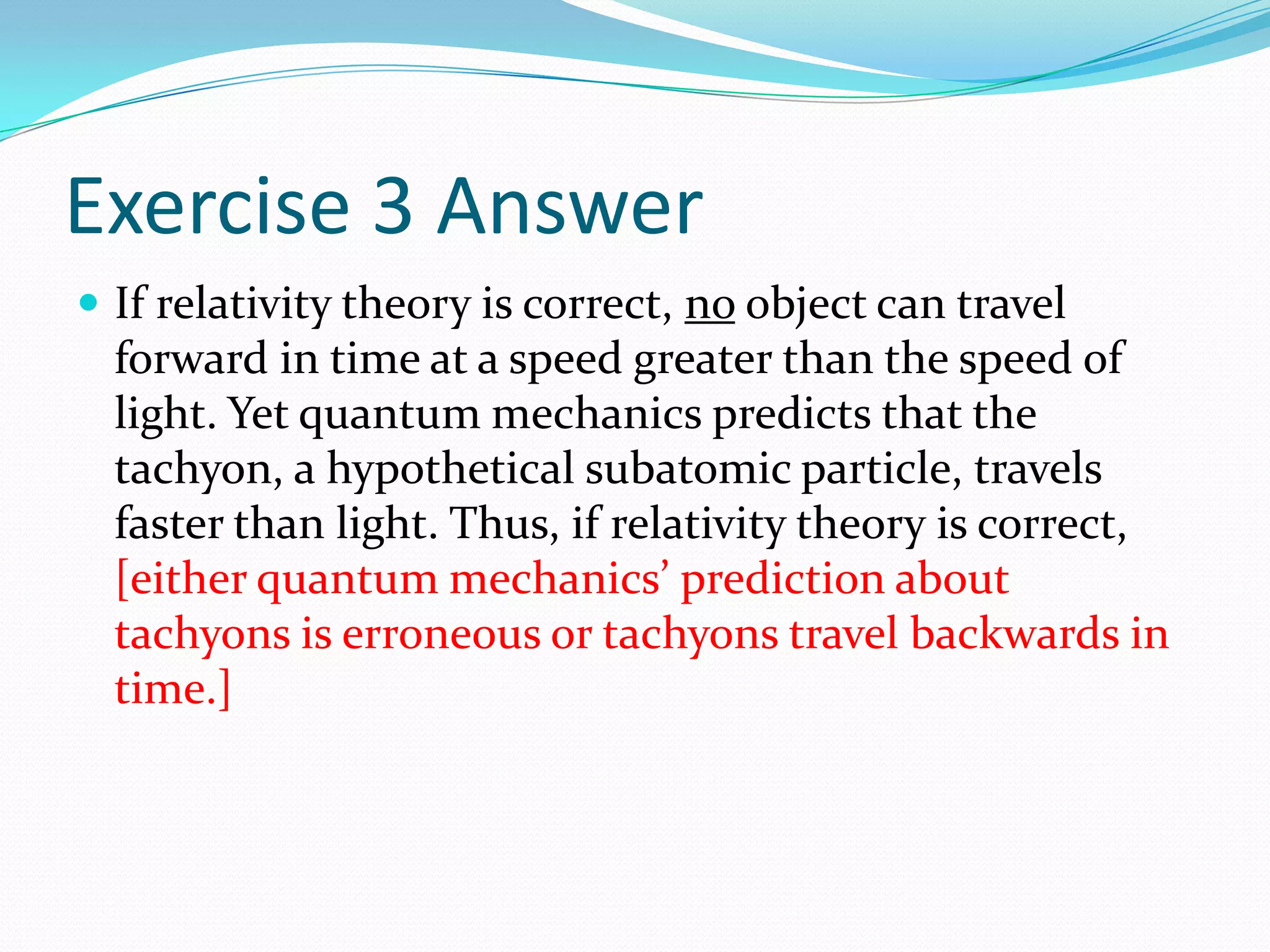 Exercise 3 AnswerIf relativity theory is correct, no object can travel forward in time at a speed greater than the speed of light. Yet quantum mechanics predicts that the tachyon, a hypothetical subatomic particle, travels faster than light. Thus, if relativity theory is correct, [either quantum mechanics’ prediction about tachyons is erroneous or tachyons travel backwards in time.] 