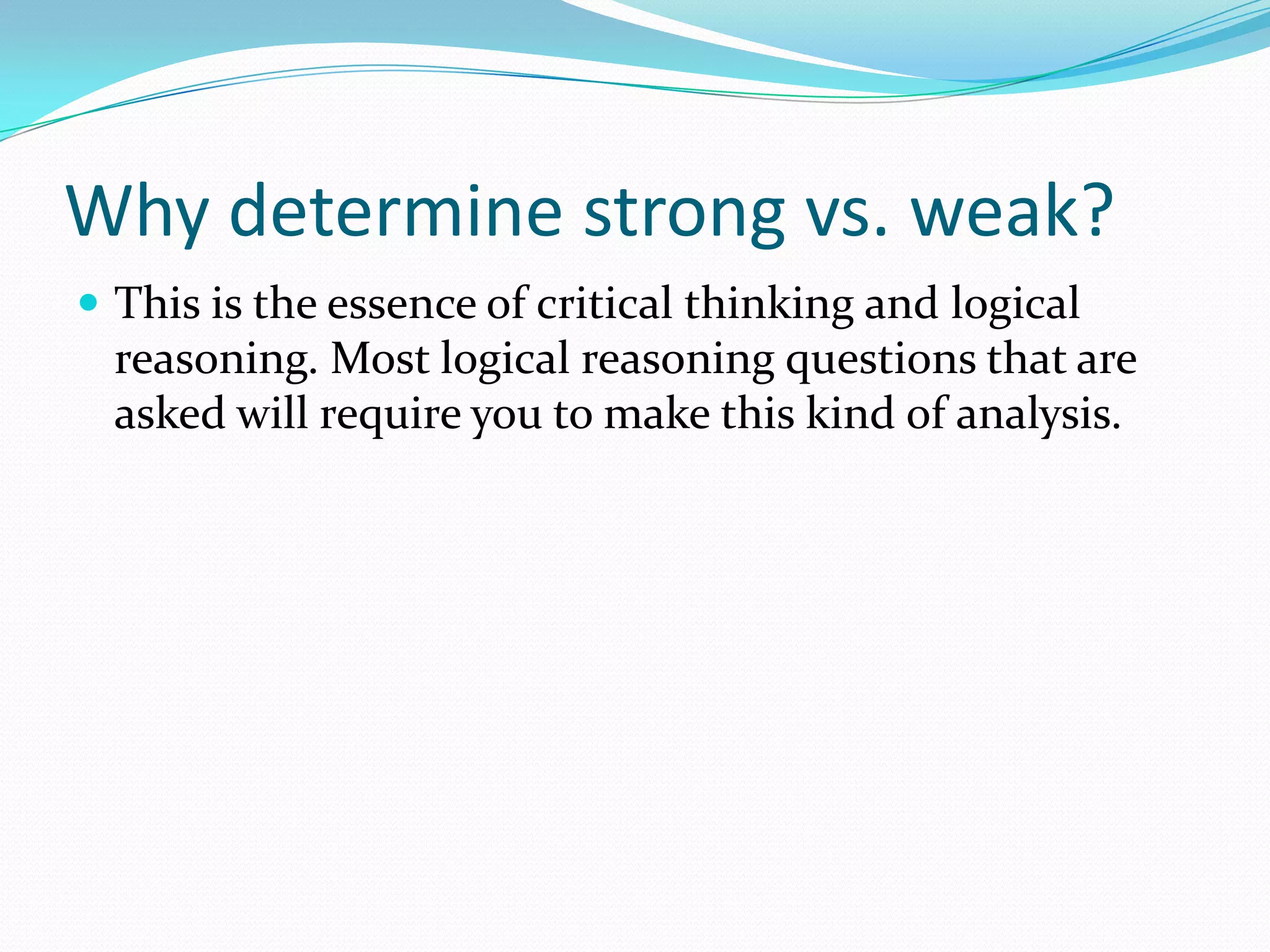 Why determine strong vs. weak?This is the essence of critical thinking and logical reasoning. Most logical reasoning questions that are asked will require you to make this kind of analysis.