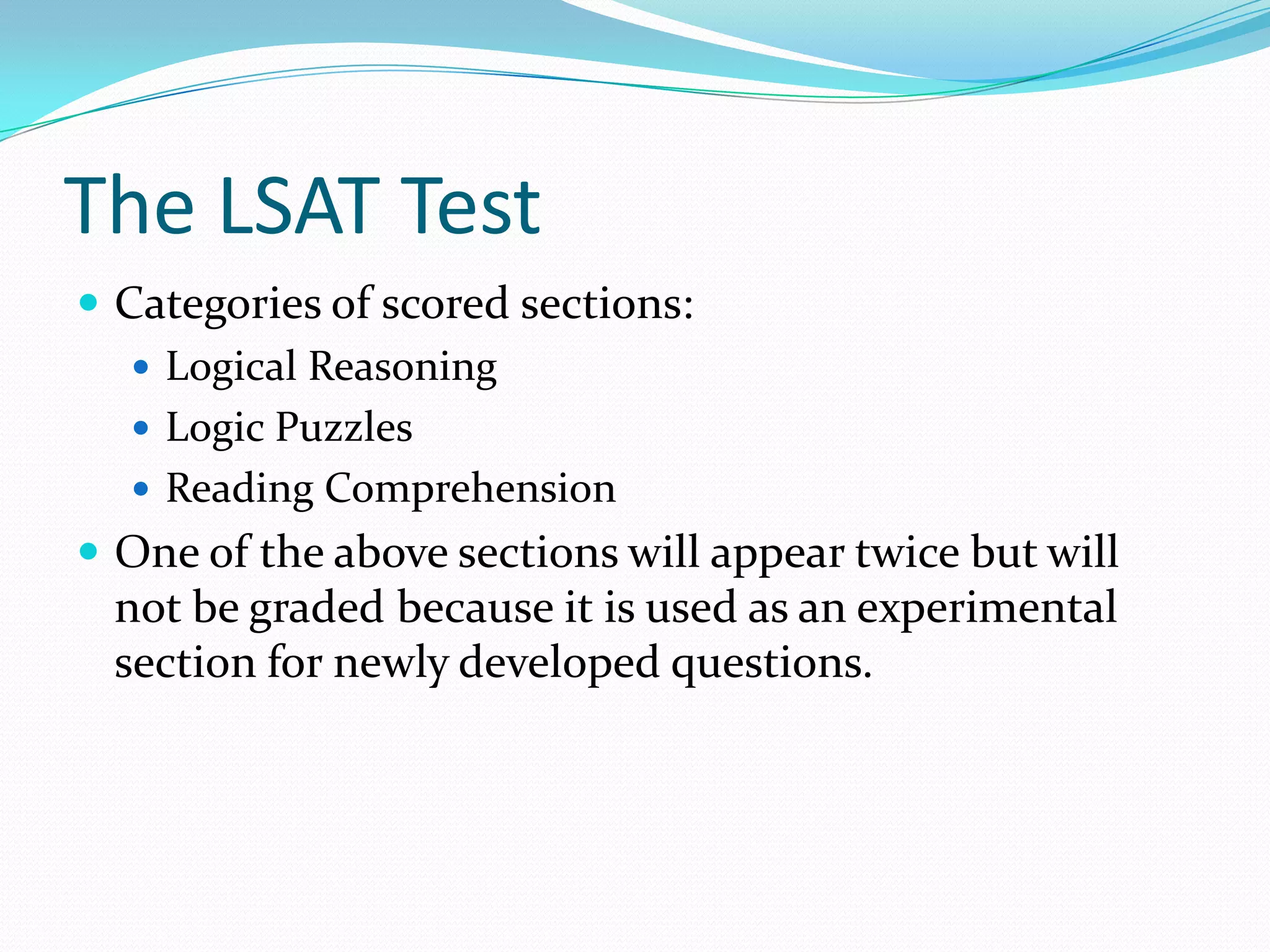 The LSAT TestCategories of scored sections: Logical ReasoningLogic PuzzlesReading ComprehensionOne of the above sections will appear twice but will not be graded because it is used as an experimental section for newly developed questions.