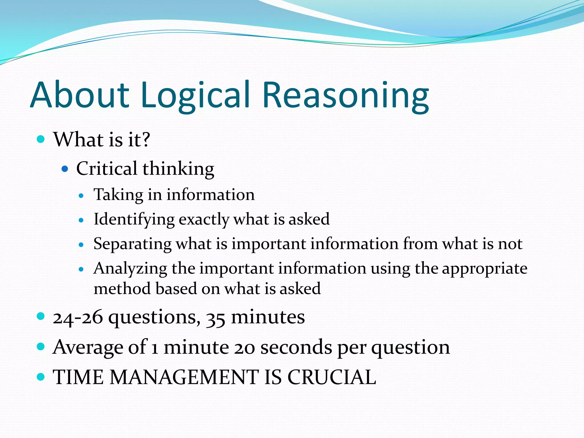 About Logical ReasoningWhat is it?Critical thinkingTaking in information Identifying exactly what is askedSeparating what is important information from what is not Analyzing the important information using the appropriate method based on what is asked24-26 questions, 35 minutesAverage of 1 minute 20 seconds per questionTIME MANAGEMENT IS CRUCIAL