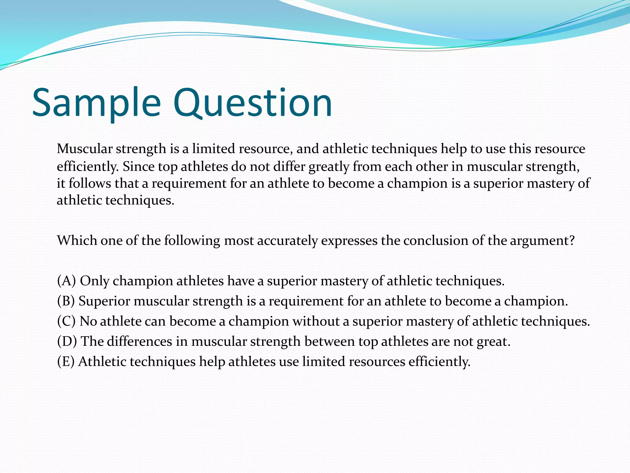 Sample QuestionMuscular strength is a limited resource, and athletic techniques help to use this resource efficiently. Since top athletes do not differ greatly from each other in muscular strength, it follows that a requirement for an athlete to become a champion is a superior mastery of athletic techniques.	Which one of the following most accurately expresses the conclusion of the argument?	(A) Only champion athletes have a superior mastery of athletic techniques.	(B) Superior muscular strength is a requirement for an athlete to become a champion.	(C) No athlete can become a champion without a superior mastery of athletic techniques.	(D) The differences in muscular strength between top athletes are not great.	(E) Athletic techniques help athletes use limited resources efficiently.