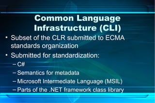 Common Language
          Infrastructure (CLI)
• Subset of the CLR submitted to ECMA
  standards organization
• Submitted for standardization:
  – C#
  – Semantics for metadata
  – Microsoft Intermediate Language (MSIL)
  – Parts of the .NET framework class library
 