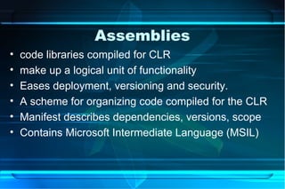 Assemblies
•   code libraries compiled for CLR
•   make up a logical unit of functionality
•   Eases deployment, versioning and security.
•   A scheme for organizing code compiled for the CLR
•   Manifest describes dependencies, versions, scope
•   Contains Microsoft Intermediate Language (MSIL)
 