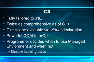 C#
•   Fully tailored to .NET
•   Twice as comprehensive as of C++
•   C++ scope available via virtual declaration
•   Powerful COM-InterOp
•   Programmer decides when to use Managed
    Envionment and when not:
    – Shallow learning curve
 
