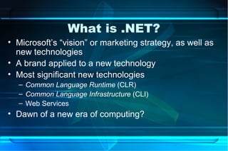 What is .NET?
• Microsoft’s “vision” or marketing strategy, as well as
  new technologies
• A brand applied to a new technology
• Most significant new technologies
  – Common Language Runtime (CLR)
  – Common Language Infrastructure (CLI)
  – Web Services
• Dawn of a new era of computing?
 
