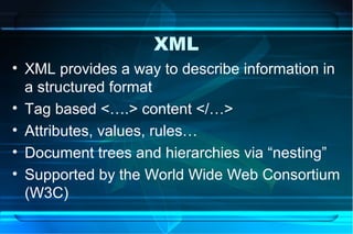 XML
• XML provides a way to describe information in
  a structured format
• Tag based <….> content </…>
• Attributes, values, rules…
• Document trees and hierarchies via “nesting”
• Supported by the World Wide Web Consortium
  (W3C)
 