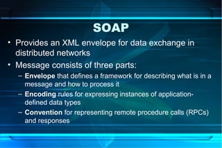 SOAP
• Provides an XML envelope for data exchange in
  distributed networks
• Message consists of three parts:
  – Envelope that defines a framework for describing what is in a
    message and how to process it
  – Encoding rules for expressing instances of application-
    defined data types
  – Convention for representing remote procedure calls (RPCs)
    and responses
 