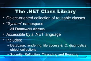 The .NET Class Library
• Object-oriented collection of reusable classes
• “System” namespace
  – All Framework classes
• Accessible by a .NET language
• Includes:
  – Database, rendering, file access & IO, diagnostics,
    object collections
  – Security, Reflection, Threading and Eventing
 