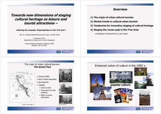 Overview

Towards new dimensions of staging
cultural heritage as leisure and
tourist attractions –
reflecting the campaign "EnjoyingCulture in the Trier Area"
Prof. Dr. Andreas Kagermeier and Dipl. Geogr. Jennifer Arleth

1) The origin of urban cultural tourism
2) Market trends in cultural urban tourism
3) Tendencies for innovative staging of cultural heritage
4) Staging the roman past in the Trier Area
• interactive involvement as a key factor

University of Trier
Department of Leisure and Tourism Geography
Leisure Studies Association Conference 2007
Brighton, 3rd July 2007

The origin of urban cultural tourism:

The Grand Tour

Enhanced notion of culture in the 1990´s

• Young nobles
• Part of their education
• Accompanist

popular culture

• Targets:
• Social contact
• Preparation for their
regnancy
• Right to amuse
themselves

Source: Freyer 1998, S. 7

Source: Brilli 1997

 