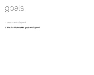 goals
1. know if music is good

2. explain what makes good music good
 