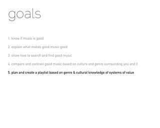 goals
1. know if music is good

2. explain what makes good music good

3. show how to search and find good music

4. compare and contrast good music based on culture and genre surrounding you and it

5. plan and create a playlist based on genre & cultural knowledge of systems of value
 