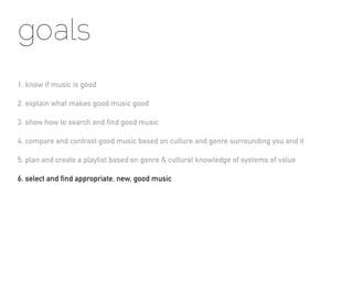 goals
1. know if music is good

2. explain what makes good music good

3. show how to search and find good music

4. compare and contrast good music based on culture and genre surrounding you and it

5. plan and create a playlist based on genre & cultural knowledge of systems of value

6. select and find appropriate, new, good music
 