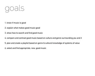 goals
1. know if music is good

2. explain what makes good music good

3. show how to search and find good music

4. compare and contrast good music based on culture and genre surrounding you and it

5. plan and create a playlist based on genre & cultural knowledge of systems of value

6. select and find appropriate, new, good music
 