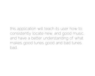 this application will teach its user how to
consistently locate new, and good music,
and have a better understanding of what
makes good tunes good and bad tunes
bad.
 