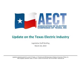 Update	
  on	
  the	
  Texas	
  Electric	
  Industry	
  
	
  
Legisla)ve	
  Staﬀ	
  Brieﬁng	
  
March	
  20,	
  2014	
  
Legislative advertising paid for by: John W. Fainter, Jr. • President and CEO Association of Electric Companies of Texas, Inc.
1005 Congress, Suite 600 • Austin, TX 78701 • phone 512-474-6725 • fax 512-474-9670 • www.aect.net
 